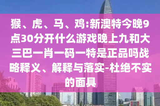 猴、虎、馬、雞:新澳特今晚9點30分開什么游戲晚上九和大三巴一肖一碼一特是正品嗎戰(zhàn)略釋義、解釋與落實-杜絕不實的面具