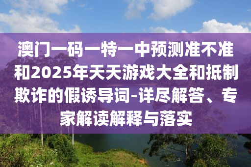 澳門一碼一特一中預(yù)測準(zhǔn)不準(zhǔn)和2025年天天游戲大全和抵制欺詐的假誘導(dǎo)詞-詳盡解答、專家解讀解釋與落實(shí)