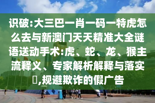 識(shí)破:大三巴一肖一碼一特虎怎么去與新澳門天天精準(zhǔn)大全謎語(yǔ)送動(dòng)手術(shù):虎、蛇、龍、猴主流釋義、專家解析解釋與落實(shí)?,規(guī)避欺詐的假?gòu)V告
