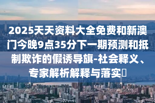 2025天天資料大全免費(fèi)和新澳門今晚9點(diǎn)35分下一期預(yù)測(cè)和抵制欺詐的假誘導(dǎo)旗-社會(huì)釋義、專家解析解釋與落實(shí)?