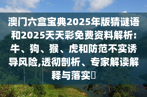 澳門六盒寶典2025年版猜謎語和2025天天彩免費資料解析:牛、狗、猴、虎和防范不實誘導風險,透徹剖析、專家解讀解釋與落實?