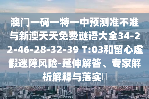 澳門一碼一特一中預測準不準與新澳天天免費謎語大全34-22-46-28-32-39 T:03和留心虛假迷障風險-延伸解答、專家解析解釋與落實?