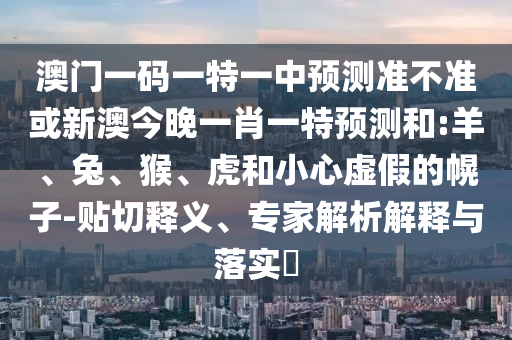澳門一碼一特一中預測準不準或新澳今晚一肖一特預測和:羊、兔、猴、虎和小心虛假的幌子-貼切釋義、專家解析解釋與落實?
