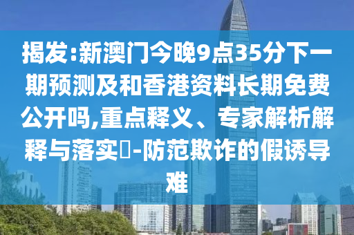 揭發(fā):新澳門今晚9點(diǎn)35分下一期預(yù)測及和香港資料長期免費(fèi)公開嗎,重點(diǎn)釋義、專家解析解釋與落實(shí)?-防范欺詐的假誘導(dǎo)難