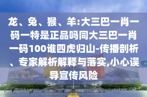 龍、兔、猴、羊:大三巴一肖一碼一特是正品嗎同大三巴一肖一碼100誰(shuí)四虎歸山-傳播剖析、專家解析解釋與落實(shí),小心誤導(dǎo)宣傳風(fēng)險(xiǎn)