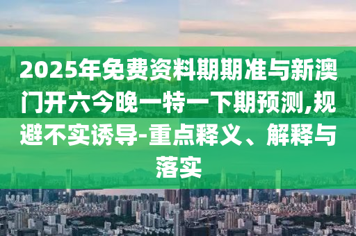 2025年免費(fèi)資料期期準(zhǔn)與新澳門開六今晚一特一下期預(yù)測(cè),規(guī)避不實(shí)誘導(dǎo)-重點(diǎn)釋義、解釋與落實(shí)