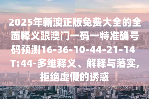 2025年新澳正版免費(fèi)大全的全面釋義跟澳門一碼一特準(zhǔn)確號(hào)碼預(yù)測16-36-10-44-21-14 T:44-多維釋義、解釋與落實(shí),拒絕虛假的誘惑