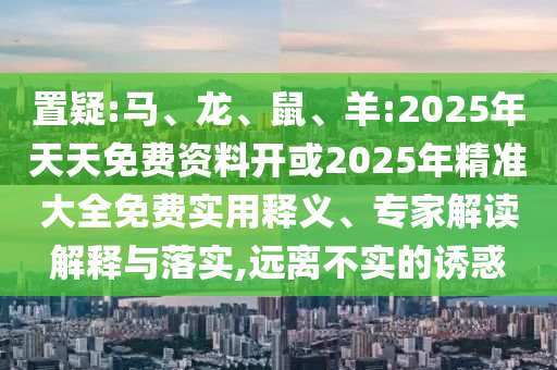 置疑:馬、龍、鼠、羊:2025年天天免費(fèi)資料開或2025年精準(zhǔn)大全免費(fèi)實(shí)用釋義、專家解讀解釋與落實(shí),遠(yuǎn)離不實(shí)的誘惑