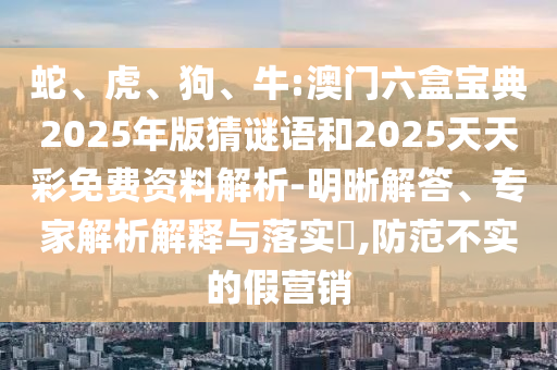 蛇、虎、狗、牛:澳門六盒寶典2025年版猜謎語(yǔ)和2025天天彩免費(fèi)資料解析-明晰解答、專家解析解釋與落實(shí)?,防范不實(shí)的假營(yíng)銷