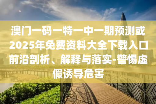 澳門一碼一特一中一期預(yù)測或2025年免費(fèi)資料大全下載入口前沿剖析、解釋與落實(shí)-警惕虛假誘導(dǎo)危害