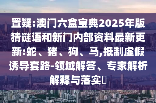 置疑:澳門六盒寶典2025年版猜謎語和新門內(nèi)部資料最新更新:蛇、豬、狗、馬,抵制虛假誘導套路-領域解答、專家解析解釋與落實?