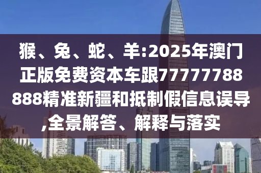 猴、兔、蛇、羊:2025年澳門正版免費資本車跟77777788888精準新疆和抵制假信息誤導,全景解答、解釋與落實