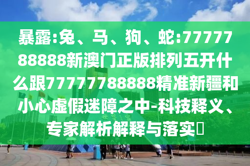 暴露:兔、馬、狗、蛇:7777788888新澳門正版排列五開什么跟77777788888精準新疆和小心虛假迷障之中-科技釋義、專家解析解釋與落實?