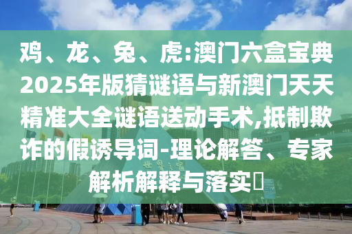 雞、龍、兔、虎:澳門六盒寶典2025年版猜謎語(yǔ)與新澳門天天精準(zhǔn)大全謎語(yǔ)送動(dòng)手術(shù),抵制欺詐的假誘導(dǎo)詞-理論解答、專家解析解釋與落實(shí)?