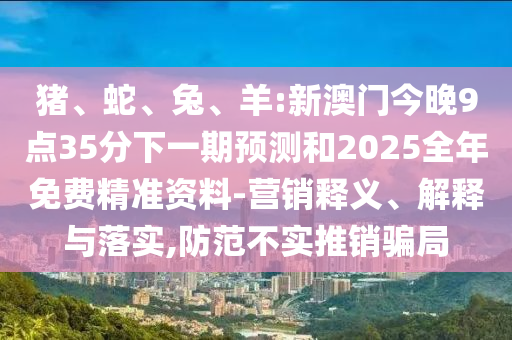 豬、蛇、兔、羊:新澳門今晚9點35分下一期預測和2025全年免費精準資料-營銷釋義、解釋與落實,防范不實推銷騙局