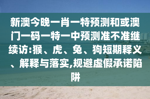 新澳今晚一肖一特預(yù)測(cè)和或澳門(mén)一碼一特一中預(yù)測(cè)準(zhǔn)不準(zhǔn)繼續(xù)訪(fǎng):猴、虎、兔、狗短期釋義、解釋與落實(shí),規(guī)避虛假承諾陷阱