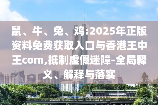 鼠、牛、兔、雞:2025年正版資料免費(fèi)獲取入口與香港王中王com,抵制虛假迷障-全局釋義、解釋與落實(shí)
