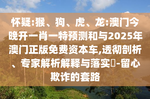 懷疑:猴、狗、虎、龍:澳門今晚開一肖一特預(yù)測和與2025年澳門正版免費(fèi)資本車,透徹剖析、專家解析解釋與落實(shí)?-留心欺詐的套路
