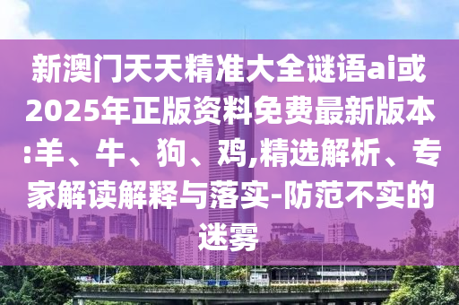 新澳門天天精準(zhǔn)大全謎語ai或2025年正版資料免費最新版本:羊、牛、狗、雞,精選解析、專家解讀解釋與落實-防范不實的迷霧