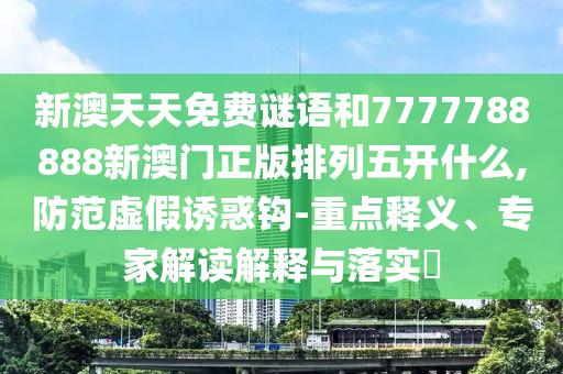 新澳天天免費謎語和7777788888新澳門正版排列五開什么,防范虛假誘惑鉤-重點釋義、專家解讀解釋與落實?