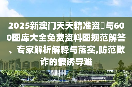 2025新澳門天天精準資枓與600圖庫大全免費資料圖規(guī)范解答、專家解析解釋與落實,防范欺詐的假誘導(dǎo)難