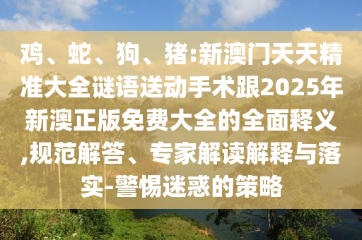 雞、蛇、狗、豬:新澳門天天精準大全謎語送動手術(shù)跟2025年新澳正版免費大全的全面釋義,規(guī)范解答、專家解讀解釋與落實-警惕迷惑的策略