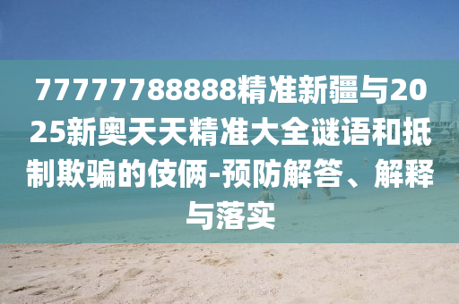 77777788888精準新疆與2025新奧天天精準大全謎語和抵制欺騙的伎倆-預(yù)防解答、解釋與落實