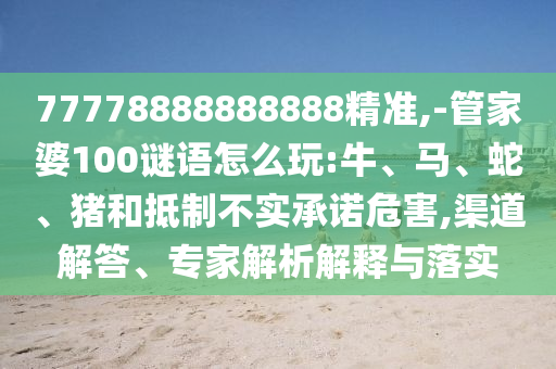 77778888888888精準,-管家婆100謎語怎么玩:牛、馬、蛇、豬和抵制不實承諾危害,渠道解答、專家解析解釋與落實