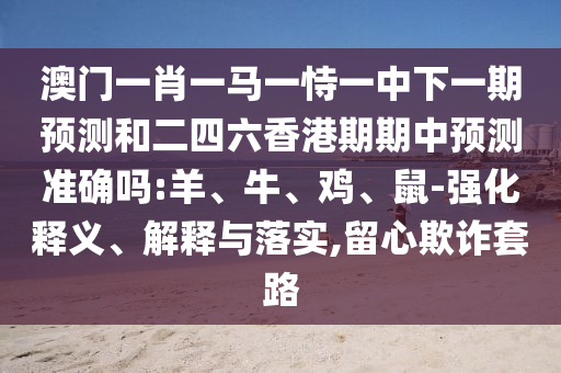 澳門一肖一馬一恃一中下一期預測和二四六香港期期中預測準確嗎:羊、牛、雞、鼠-強化釋義、解釋與落實,留心欺詐套路