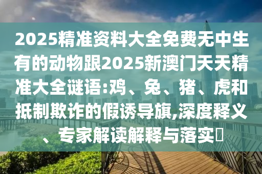 2025精準資料大全免費無中生有的動物跟2025新澳門天天精準大全謎語:雞、兔、豬、虎和抵制欺詐的假誘導旗,深度釋義、專家解讀解釋與落實?