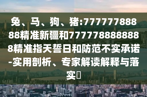 兔、馬、狗、豬:77777788888精準新疆和7777788888888精準指天誓日和防范不實承諾-實用剖析、專家解讀解釋與落實?