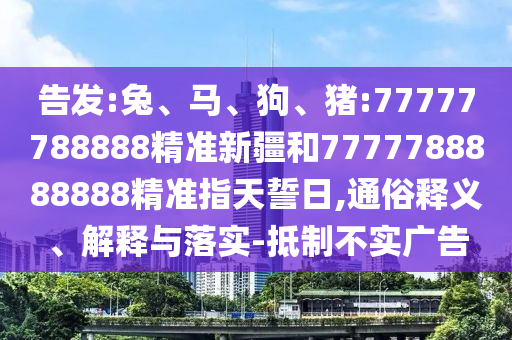 告發(fā):兔、馬、狗、豬:77777788888精準新疆和7777788888888精準指天誓日,通俗釋義、解釋與落實-抵制不實廣告