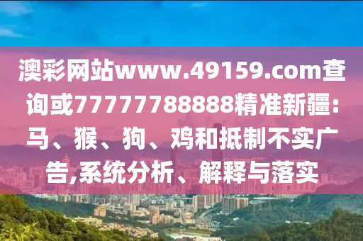 澳彩網(wǎng)站www.49159.соm查詢或77777788888精準新疆:馬、猴、狗、雞和抵制不實廣告,系統(tǒng)分析、解釋與落實
