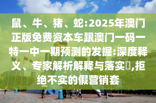 鼠、牛、豬、蛇:2025年澳門正版免費(fèi)資本車跟澳門一碼一特一中一期預(yù)測的發(fā)掘:深度釋義、專家解析解釋與落實(shí)?,拒絕不實(shí)的假營銷套