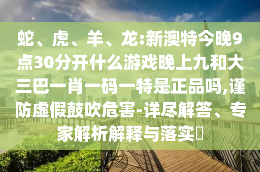 蛇、虎、羊、龍:新澳特今晚9點30分開什么游戲晚上九和大三巴一肖一碼一特是正品嗎,謹(jǐn)防虛假鼓吹危害-詳盡解答、專家解析解釋與落實?
