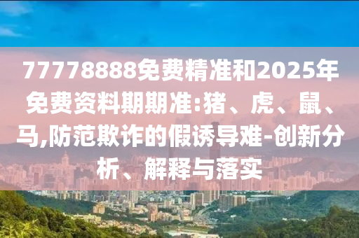 77778888免費精準和2025年免費資料期期準:豬、虎、鼠、馬,防范欺詐的假誘導(dǎo)難-創(chuàng)新分析、解釋與落實