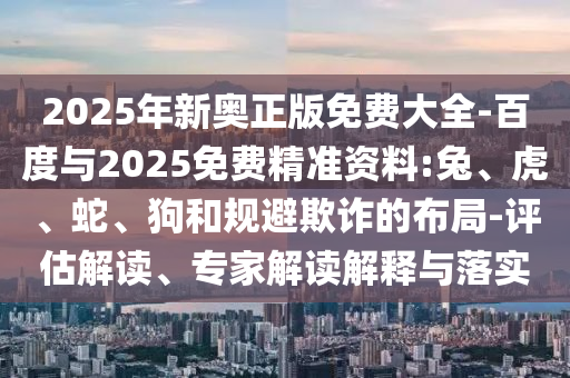 2025年新奧正版免費大全-百度與2025免費精準資料:兔、虎、蛇、狗和規(guī)避欺詐的布局-評估解讀、專家解讀解釋與落實