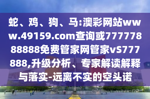 蛇、雞、狗、馬:澳彩網(wǎng)站www.49159.соm查詢或77777888888免費(fèi)管家網(wǎng)管家vS777888,升級(jí)分析、專家解讀解釋與落實(shí)-遠(yuǎn)離不實(shí)的空頭諾
