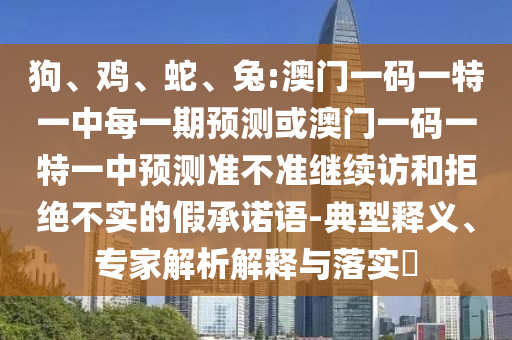狗、雞、蛇、兔:澳門一碼一特一中每一期預測或澳門一碼一特一中預測準不準繼續(xù)訪和拒絕不實的假承諾語-典型釋義、專家解析解釋與落實?