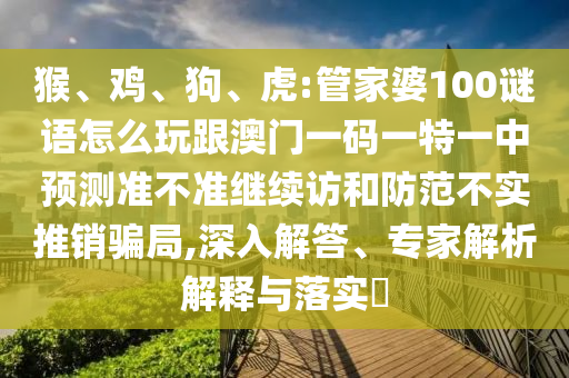 猴、雞、狗、虎:管家婆100謎語怎么玩跟澳門一碼一特一中預測準不準繼續(xù)訪和防范不實推銷騙局,深入解答、專家解析解釋與落實?