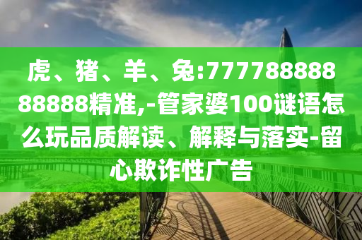 虎、豬、羊、兔:77778888888888精準,-管家婆100謎語怎么玩品質(zhì)解讀、解釋與落實-留心欺詐性廣告