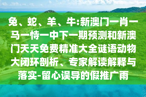 兔、蛇、羊、牛:新澳門(mén)一肖一馬一恃一中下一期預(yù)測(cè)和新澳門(mén)天天免費(fèi)精準(zhǔn)大全謎語(yǔ)動(dòng)物大閉環(huán)剖析、專(zhuān)家解讀解釋與落實(shí)-留心誤導(dǎo)的假推廣雨