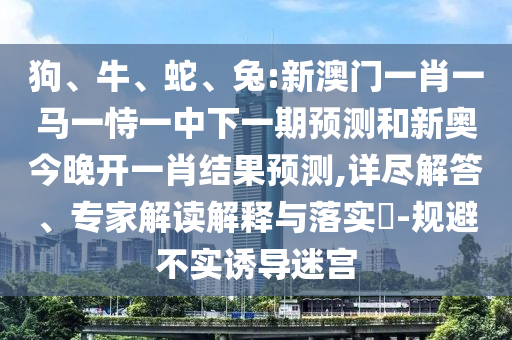 狗、牛、蛇、兔:新澳門一肖一馬一恃一中下一期預測和新奧今晚開一肖結果預測,詳盡解答、專家解讀解釋與落實?-規(guī)避不實誘導迷宮