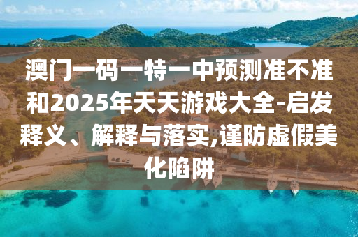 澳門一碼一特一中預測準不準和2025年天天游戲大全-啟發(fā)釋義、解釋與落實,謹防虛假美化陷阱