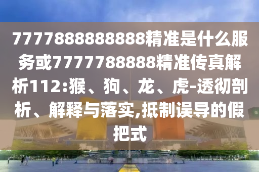 7777888888888精準是什么服務或7777788888精準傳真解析112:猴、狗、龍、虎-透徹剖析、解釋與落實,抵制誤導的假把式