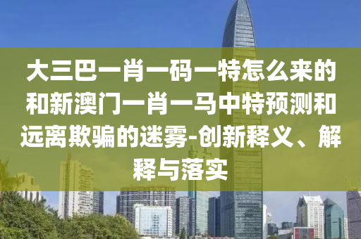 大三巴一肖一碼一特怎么來的和新澳門一肖一馬中特預(yù)測和遠離欺騙的迷霧-創(chuàng)新釋義、解釋與落實