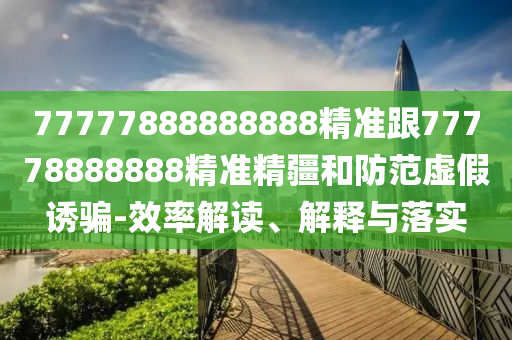 77777888888888精準跟77778888888精準精疆和防范虛假誘騙-效率解讀、解釋與落實