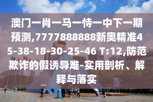 澳門一肖一馬一恃一中下一期預(yù)測,7777888888新奧精準(zhǔn)45-38-18-30-25-46 T:12,防范欺詐的假誘導(dǎo)難-實用剖析、解釋與落實