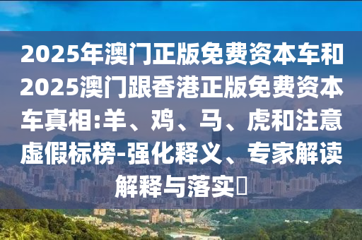 2025年澳門(mén)正版免費(fèi)資本車(chē)和2025澳門(mén)跟香港正版免費(fèi)資本車(chē)真相:羊、雞、馬、虎和注意虛假標(biāo)榜-強(qiáng)化釋義、專(zhuān)家解讀解釋與落實(shí)?