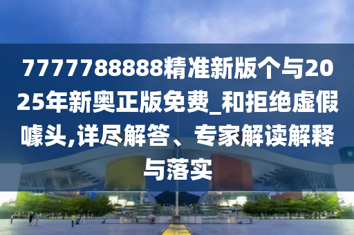 7777788888精準新版?zhèn)€與2025年新奧正版免費_和拒絕虛假噱頭,詳盡解答、專家解讀解釋與落實